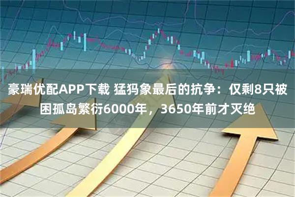 豪瑞优配APP下载 猛犸象最后的抗争：仅剩8只被困孤岛繁衍6000年，3650年前才灭绝