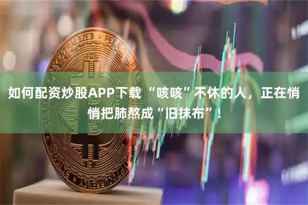 如何配资炒股APP下载 “咳咳”不休的人，正在悄悄把肺熬成“旧抹布”！