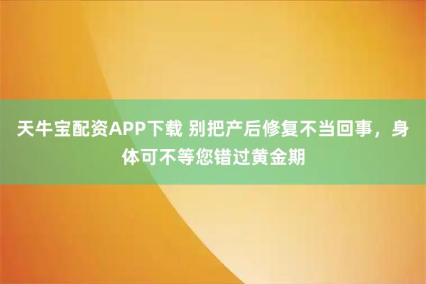 天牛宝配资APP下载 别把产后修复不当回事，身体可不等您错过黄金期