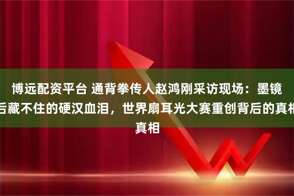 博远配资平台 通背拳传人赵鸿刚采访现场：墨镜后藏不住的硬汉血泪，世界扇耳光大赛重创背后的真相