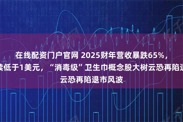 在线配资门户官网 2025财年营收暴跌65%，股价持续低于1美元，“消毒级”卫生巾概念股大树云恐再陷退市风波
