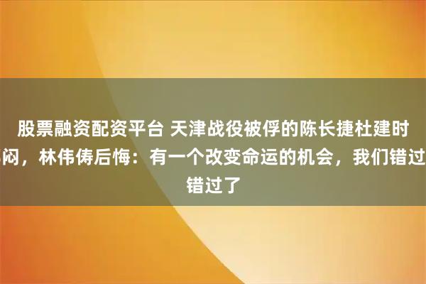 股票融资配资平台 天津战役被俘的陈长捷杜建时郁闷，林伟俦后悔：有一个改变命运的机会，我们错过了