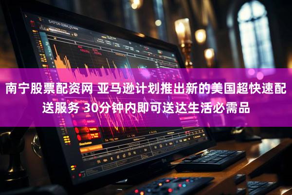 南宁股票配资网 亚马逊计划推出新的美国超快速配送服务 30分钟内即可送达生活必需品