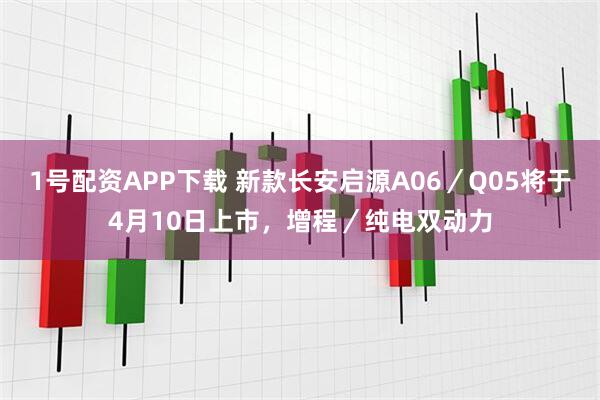1号配资APP下载 新款长安启源A06/Q05将于4月10日上市,增程/纯电双动力