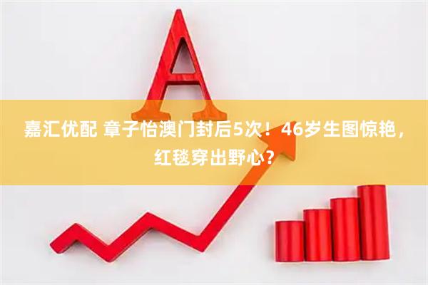 嘉汇优配 章子怡澳门封后5次!46岁生图惊艳,红毯穿出野心?