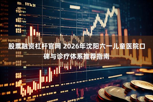 股票融资杠杆官网 2026年沈阳六一儿童医院口碑与诊疗体系推荐指南
