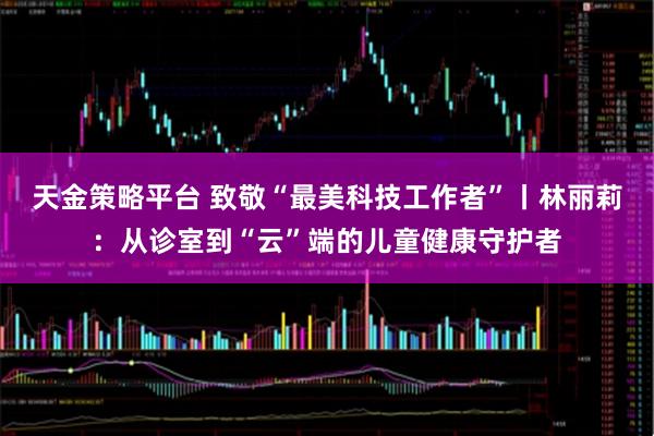 天金策略平台 致敬“最美科技工作者”丨林丽莉：从诊室到“云”端的儿童健康守护者