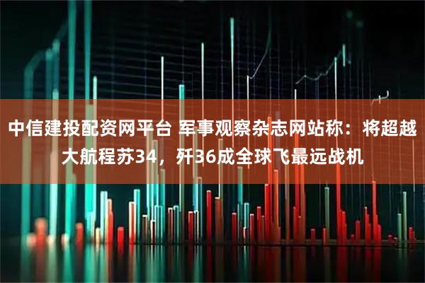 中信建投配资网平台 军事观察杂志网站称:将超越大航程苏34,歼36成全球飞最远战机