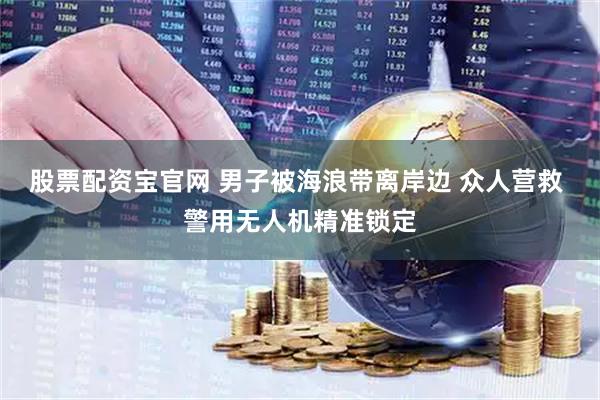 股票配资宝官网 男子被海浪带离岸边 众人营救 警用无人机精准锁定