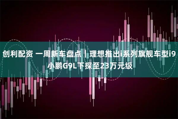 创利配资 一周新车盘点｜理想推出i系列旗舰车型i9 小鹏G9L下探至23万元级