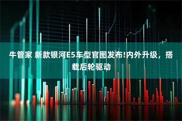 牛管家 新款银河E5车型官图发布!内外升级，搭载后轮驱动