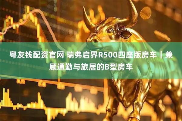 粤友钱配资官网 瑞弗启界R500四座版房车|兼顾通勤与旅居的B型房车