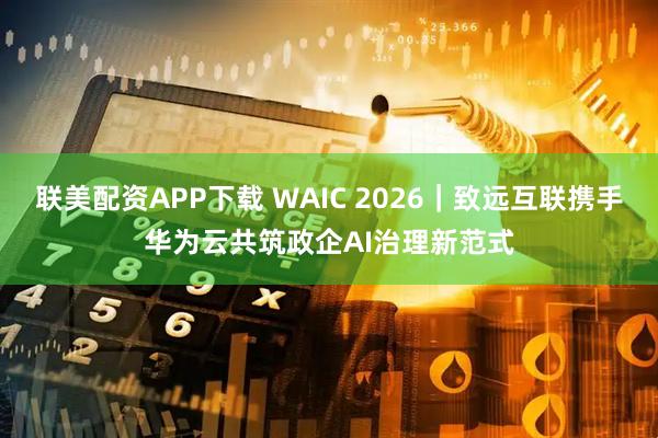 联美配资APP下载 WAIC 2026｜致远互联携手华为云共筑政企AI治理新范式