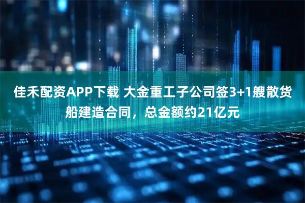 佳禾配资APP下载 大金重工子公司签3+1艘散货船建造合同，总金额约21亿元